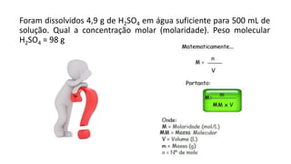 Foram dissolvidos 4,9 g de H2SO4 em água suficiente para 500 mL de
solução. Qual a concentração molar (molaridade). Peso molecular
H2SO4 = 98 g
 