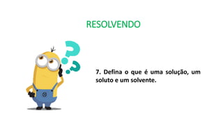 RESOLVENDO
7. Defina o que é uma solução, um
soluto e um solvente.
 