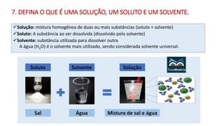 7. DEFINA O QUE É UMA SOLUÇÃO, UM SOLUTO E UM SOLVENTE.
✓Solução: mistura homogênea de duas ou mais substâncias (soluto + solvente)
✓Soluto: A substância ao ser dissolvida (dissolvido pelo solvente)
✓Solvente: substância utilizada para dissolver outra
A água (H2O) é o solvente mais utilizado, sendo considerada solvente universal.
 