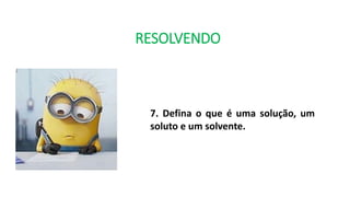 RESOLVENDO
7. Defina o que é uma solução, um
soluto e um solvente.
 