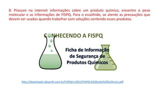 8. Procure na internet informações sobre um produto químico, encontre o peso
molecular e as informações de FISPQ. Para o escolhido, se atente as precauções que
devem ser usadas quando trabalhar com soluções contendo esses produtos.
http://downloads.labsynth.com.br/FISPQ/rv2012/FISPQ-%20Acido%20Sulfurico.pdf
 