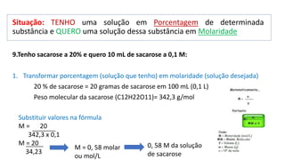 Situação: TENHO uma solução em Porcentagem de determinada
substância e QUERO uma solução dessa substância em Molaridade
9.Tenho sacarose a 20% e quero 10 mL de sacarose a 0,1 M:
1. Transformar porcentagem (solução que tenho) em molaridade (solução desejada)
20 % de sacarose = 20 gramas de sacarose em 100 mL (0,1 L)
Peso molecular da sacarose (C12H22O11)= 342,3 g/mol
Substituir valores na fórmula
M = 20
342,3 x 0,1
M = 20
34,23
M = 0, 58 molar
ou mol/L
0, 58 M da solução
de sacarose
 