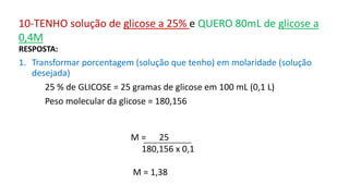 RESPOSTA:
1. Transformar porcentagem (solução que tenho) em molaridade (solução
desejada)
25 % de GLICOSE = 25 gramas de glicose em 100 mL (0,1 L)
Peso molecular da glicose = 180,156
M = 25
180,156 x 0,1
M = 1,38
10-TENHO solução de glicose a 25% e QUERO 80mL de glicose a
0,4M
 