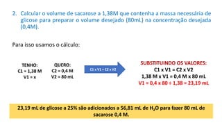 2. Calcular o volume de sacarose a 1,38M que contenha a massa necessária de
glicose para preparar o volume desejado (80mL) na concentração desejada
(0,4M).
Para isso usamos o cálculo:
23,19 mL de glicose a 25% são adicionados a 56,81 mL de H2O para fazer 80 mL de
sacarose 0,4 M.
QUERO:
C2 = 0,4 M
V2 = 80 mL
TENHO:
C1 = 1,38 M
V1 = x
SUBSTITUINDO OS VALORES:
C1 x V1 = C2 x V2
1,38 M x V1 = 0,4 M x 80 mL
V1 = 0,4 x 80 ÷ 1,38 = 23,19 mL
C1 x V1 = C2 x V2
 