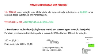 VAMOS DIFICULTAR UM POUCO?
11- TENHO uma solução em Molaridade de determinada substância e QUERO uma
solução dessa substância em Porcentagem.
TENHO KOH a 6M e QUERO 100mL de KOH a 10%
1. Transformar molaridade (solução que tenho) em porcentagem (solução desejada)
Para isso precisamos descobrir qual é a massa de KOH a 6M em 100 mL de solução.
100 mL (0,1 L)
Peso molecular KOH = 56,10
6 M = m
56,10 x 0,1
X= 33,66 gramas/100 mL
KOH 6M = KOH 33,66%
 