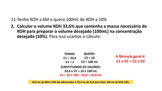11-Tenho KOH a 6M e quero 100mL de KOH a 10%
2. Calcular o volume KOH 33,6% que contenha a massa necessária de
KOH para preparar o volume desejado (100mL) na concentração
desejada (10%). Para isso usamos o cálculo:
A fórmula geral é:
C1 x V1 = C2 x V2
29,8 mL de KOH a 6M são adicionados a 70,2 mL de H2O para fazer 100 mL de KOH 10%.
QUERO:
C2 = 10
V2 = 100 mL
TENHO:
C1 = 33,6
V1 = x
SUBSTITUINDO OS VALORES:
33,6 x V1 = 10 x 100 mL
V1 = 10 x 100 ÷ 33,6 = 29,8 mL
 