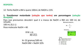 RESPOSTA:
12- Tenho NaOH a 8M e quero 100mL de NAOH a 15%
1. Transformar molaridade (solução que tenho) em porcentagem (solução
desejada)
Para isso precisamos descobrir qual é a massa de NaOH a 8M em 100 mL de
solução.
100 mL (0,1 L)
Peso molecular NaOH = 40
8 M = m
40 x 0,1
X= 32 gramas/100 mL
NaOH 8M = NaOH 32%
 