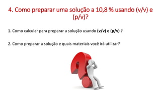 1. Como calcular para preparar a solução usando (v/v) e (p/v) ?
2. Como preparar a solução e quais materiais você irá utilizar?
4. Como preparar uma solução a 10,8 % usando (v/v) e
(p/v)?
 
