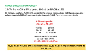 VAMOS DIFICULTAR UM POUCO?
13- Tenho NaOH a 8M e quero 100mL de NAOH a 15%
13- Calcular o volume NaOH 32% que contenha a massa necessária de NaOH para preparar o
volume desejado (100mL) na concentração desejada (15%). Para isso usamos o cálculo:
A fórmula geral é:
C1 x V1 = C2 x V2
46,87 mL de NaOH a 8M são adicionados a 53,13 mL de H2O para fazer 100 mL de
NaOH 15%.
QUERO:
C2 = 15
V2 = 100 mL
TENHO:
C1 = 32
V1 = x
SUBSTITUINDO OS VALORES:
32 x V1 = 15 x 100 mL
V1 = 15 x 100 ÷ 32 = 46,87 mL
 