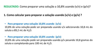 RESULTADO: Como preparar uma solução a 10,8% usando (v/v) e (p/v)?
1. Como calcular para preparar a solução usando (v/v) e (p/v) ?
• Para preparar uma solução 10,8% usando (v/v)
10,8% de uma solução pode ser preparada usando v/v adicionando 10,8 mL do
soluto a 89,2 mL de H2O.
• Para preparar uma solução 10,8% usando (p/v)
10,8% de uma solução pode ser preparada usando p/v pesando 10,8 gramas do
soluto e completando para 100 mL de H2O.
 