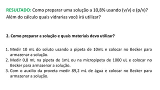 RESULTADO: Como preparar uma solução a 10,8% usando (v/v) e (p/v)?
Além do cálculo quais vidrarias você irá utilizar?
2. Como preparar a solução e quais materiais devo utilizar?
1. Medir 10 mL do soluto usando a pipeta de 10mL e colocar no Becker para
armazenar a solução.
2. Medir 0,8 mL na pipeta de 1mL ou na micropipeta de 1000 uL e colocar no
Becker para armazenar a solução.
3. Com o auxilio da proveta medir 89,2 mL de água e colocar no Becker para
armazenar a solução.
 