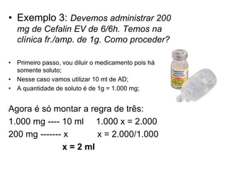 • Exemplo 3: Devemos administrar 200
mg de Cefalin EV de 6/6h. Temos na
clínica fr./amp. de 1g. Como proceder?
• Primeiro passo, vou diluir o medicamento pois há
somente soluto;
• Nesse caso vamos utilizar 10 ml de AD;
• A quantidade de soluto é de 1g = 1.000 mg;
Agora é só montar a regra de três:
1.000 mg ---- 10 ml 1.000 x = 2.000
200 mg ------- x x = 2.000/1.000
x = 2 ml
 