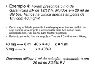 • Exemplo 4: Foram prescritos 5 mg de
Garamicina EV de 12/12 h. diluídos em 20 ml de
SG 5%. Temos na clínica apenas ampolas de
1ml com 40 mg/ml.
• Como a quantidade prescrita é muito pequena, iremos rediluir, ou
seja aspirar toda ampola e acrescentar mais AD, nesse caso
adicionaremos 7 ml de AD para facilitar o cálculo.
• Portanto eu tenho 1ml da ampola + 7 ml de AD = 8 ml com 40 mg.
40 mg ----- 8 ml 40 x = 40 x = 1 ml
5 mg ------ x x = 40/40
Devemos utilizar 1 ml da solução, colocando-a em
20 ml de SG5% EV.
 