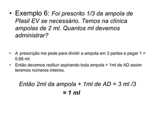 • Exemplo 6: Foi prescrito 1/3 da ampola de
Plasil EV se necessário. Temos na clínica
ampolas de 2 ml. Quantos ml devemos
administrar?
• A prescrição me pede para dividir a ampola em 3 partes e pegar 1 =
0,66 ml;
• Então devemos rediluir aspirando toda ampola + 1ml de AD assim
teremos números inteiros.
Então 2ml da ampola + 1ml de AD = 3 ml /3
= 1 ml
 