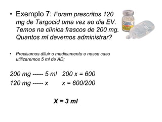 • Exemplo 7: Foram prescritos 120
mg de Targocid uma vez ao dia EV.
Temos na clínica frascos de 200 mg.
Quantos ml devemos administrar?
• Precisamos diluir o medicamento e nesse caso
utilizaremos 5 ml de AD;
200 mg ----- 5 ml 200 x = 600
120 mg ----- x x = 600/200
X = 3 ml
 