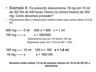 • Exemplo 8: Foi prescrito Vancomicina 16 mg em 10 ml
de SG 5% de 6/6 horas.Temos na clínica frascos de 500
mg. Como devemos proceder?
• Precisaremos diluir o medicamento (soluto) nesse caso vamos utilizar 5 ml de
AD.
500 mg ----- 5 ml 500 x = 500 x = 1 ml
100 mg ----- x x = 500/500
Descobrimos que em 1ml temos 100 mg
Pegaremos esse 1ml + 9 ml de AD = 10ml
100 mg ----- 10 ml 100 x = 160 x = 1,6 ml
16 mg ------ x x = 160/100
Devemos então utilizar 1,6 ml da solução colocar em 10 ml de SG 5% e
administrar
 
