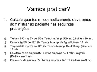 Vamos praticar?
1. Calcule quantos ml do medicamento deveremos
administrar ao paciente nas seguintes
prescrições:
a) Tienam 250 mg EV de 6/6h. Temos fr./amp. 500 mg (diluir em 20 ml).
b) Cefrom 2g EV de 12/12h. Temos fr./amp. de 1g. (diluir em 10 ml).
c) Targocid 80 mg EV de 12/12h. Temos fr./amp. De 400 mg. (diluir em
10 ml).
d) Calciferol ¼ de ampola IM. Temos ampolas de 1 ml (15mg/ml).
(Rediluir em 1 ml).
e) Dramim ¼ de ampola EV. Temos ampolas de 1ml. (rediluir em 3 ml).
 