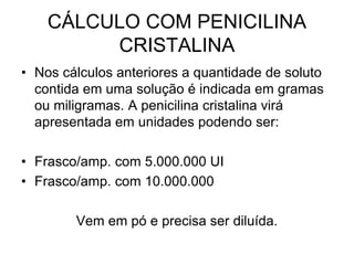 CÁLCULO COM PENICILINA
CRISTALINA
• Nos cálculos anteriores a quantidade de soluto
contida em uma solução é indicada em gramas
ou miligramas. A penicilina cristalina virá
apresentada em unidades podendo ser:
• Frasco/amp. com 5.000.000 UI
• Frasco/amp. com 10.000.000
Vem em pó e precisa ser diluída.
 