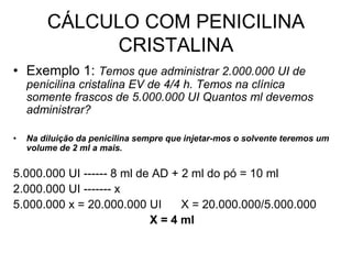 CÁLCULO COM PENICILINA
CRISTALINA
• Exemplo 1: Temos que administrar 2.000.000 UI de
penicilina cristalina EV de 4/4 h. Temos na clínica
somente frascos de 5.000.000 UI Quantos ml devemos
administrar?
• Na diluição da penicilina sempre que injetar-mos o solvente teremos um
volume de 2 ml a mais.
5.000.000 UI ------ 8 ml de AD + 2 ml do pó = 10 ml
2.000.000 UI ------- x
5.000.000 x = 20.000.000 UI X = 20.000.000/5.000.000
X = 4 ml
 