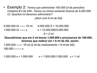 • Exemplo 2: Temos que administrar 100.000 UI de penicilina
cristalina EV de 4/4h. Temos na clínica somente frascos de 5.000.000
UI. Quantos ml devemos administrar?
(diluir com 8 ml de AD)
5.000.000 UI ------ 10 ml 5.000.000 X = 10.000.000
1.000.000 UI ------ x x = 10.000.000/5.000.000
X = 2 ml
Descobrimos que em 2 ml temos 1.000.000 e precisamos de 100.000,
teremos que rediluir em + 8 ml de AD, assim:
1.000.000 ------- 10 ml (2 ml de medicamento + 8 ml de AD)
100.000 -------- x
1.000.000 x = 1.000.000 x = 1.000.000/1.000.000 x = 1 ml
 