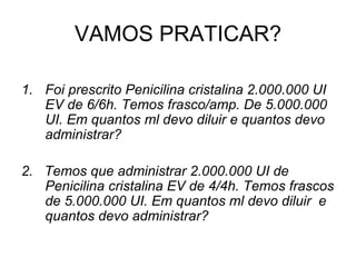 VAMOS PRATICAR?
1. Foi prescrito Penicilina cristalina 2.000.000 UI
EV de 6/6h. Temos frasco/amp. De 5.000.000
UI. Em quantos ml devo diluir e quantos devo
administrar?
2. Temos que administrar 2.000.000 UI de
Penicilina cristalina EV de 4/4h. Temos frascos
de 5.000.000 UI. Em quantos ml devo diluir e
quantos devo administrar?
 
