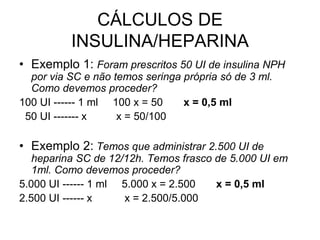 CÁLCULOS DE
INSULINA/HEPARINA
• Exemplo 1: Foram prescritos 50 UI de insulina NPH
por via SC e não temos seringa própria só de 3 ml.
Como devemos proceder?
100 UI ------ 1 ml 100 x = 50 x = 0,5 ml
50 UI ------- x x = 50/100
• Exemplo 2: Temos que administrar 2.500 UI de
heparina SC de 12/12h. Temos frasco de 5.000 UI em
1ml. Como devemos proceder?
5.000 UI ------ 1 ml 5.000 x = 2.500 x = 0,5 ml
2.500 UI ------ x x = 2.500/5.000
 