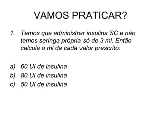 VAMOS PRATICAR?
1. Temos que administrar insulina SC e não
temos seringa própria só de 3 ml. Então
calcule o ml de cada valor prescrito:
a) 60 UI de insulina
b) 80 UI de insulina
c) 50 UI de insulina
 
