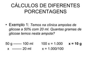 CÁLCULOS DE DIFERENTES
PORCENTAGENS
• Exemplo 1: Temos na clínica ampolas de
glicose a 50% com 20 ml. Quantas gramas de
glicose temos nesta ampola?
50 g ------- 100 ml 100 x = 1.000 x = 10 g
x -------- 20 ml x = 1.000/100
 