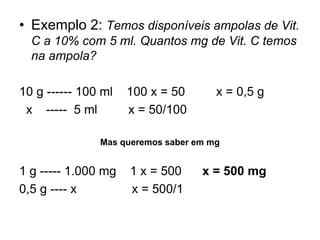 • Exemplo 2: Temos disponíveis ampolas de Vit.
C a 10% com 5 ml. Quantos mg de Vit. C temos
na ampola?
10 g ------ 100 ml 100 x = 50 x = 0,5 g
x ----- 5 ml x = 50/100
Mas queremos saber em mg
1 g ----- 1.000 mg 1 x = 500 x = 500 mg
0,5 g ---- x x = 500/1
 
