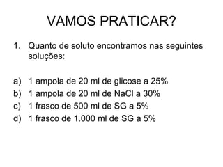 VAMOS PRATICAR?
1. Quanto de soluto encontramos nas seguintes
soluções:
a) 1 ampola de 20 ml de glicose a 25%
b) 1 ampola de 20 ml de NaCl a 30%
c) 1 frasco de 500 ml de SG a 5%
d) 1 frasco de 1.000 ml de SG a 5%
 