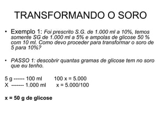 TRANSFORMANDO O SORO
• Exemplo 1: Foi prescrito S.G. de 1.000 ml a 10%, temos
somente SG de 1.000 ml a 5% e ampolas de glicose 50 %
com 10 ml. Como devo proceder para transformar o soro de
5 para 10%?
• PASSO 1: descobrir quantas gramas de glicose tem no soro
que eu tenho.
5 g ------ 100 ml 100 x = 5.000
X ------- 1.000 ml x = 5.000/100
x = 50 g de glicose
 