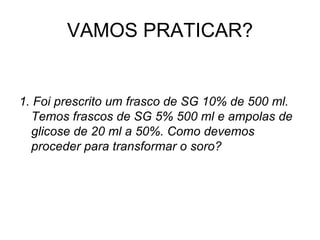 VAMOS PRATICAR?
1. Foi prescrito um frasco de SG 10% de 500 ml.
Temos frascos de SG 5% 500 ml e ampolas de
glicose de 20 ml a 50%. Como devemos
proceder para transformar o soro?
 