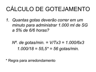 CÁLCULO DE GOTEJAMENTO
1. Quantas gotas deverão correr em um
minuto para administrar 1.000 ml de SG
a 5% de 6/6 horas?
Nº. de gotas/min. = V/Tx3 = 1.000/6x3
1.000/18 = 55,5* = 56 gotas/min.
* Regra para arredondamento
 