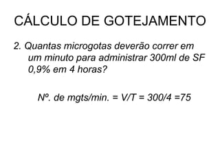CÁLCULO DE GOTEJAMENTO
2. Quantas microgotas deverão correr em
um minuto para administrar 300ml de SF
0,9% em 4 horas?
Nº. de mgts/min. = V/T = 300/4 =75
 