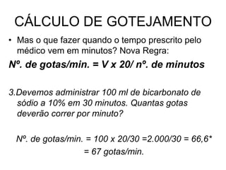 CÁLCULO DE GOTEJAMENTO
• Mas o que fazer quando o tempo prescrito pelo
médico vem em minutos? Nova Regra:
Nº. de gotas/min. = V x 20/ nº. de minutos
3.Devemos administrar 100 ml de bicarbonato de
sódio a 10% em 30 minutos. Quantas gotas
deverão correr por minuto?
Nº. de gotas/min. = 100 x 20/30 =2.000/30 = 66,6*
= 67 gotas/min.
 