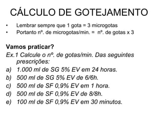 CÁLCULO DE GOTEJAMENTO
• Lembrar sempre que 1 gota = 3 microgotas
• Portanto nº. de microgotas/min. = nº. de gotas x 3
Vamos praticar?
Ex.1 Calcule o nº. de gotas/min. Das seguintes
prescrições:
a) 1.000 ml de SG 5% EV em 24 horas.
b) 500 ml de SG 5% EV de 6/6h.
c) 500 ml de SF 0,9% EV em 1 hora.
d) 500 ml de SF 0,9% EV de 8/8h.
e) 100 ml de SF 0,9% EV em 30 minutos.
 