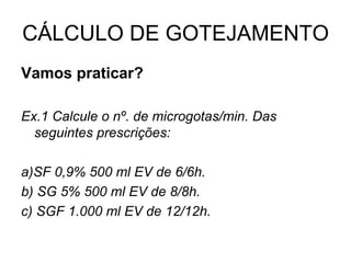 CÁLCULO DE GOTEJAMENTO
Vamos praticar?
Ex.1 Calcule o nº. de microgotas/min. Das
seguintes prescrições:
a)SF 0,9% 500 ml EV de 6/6h.
b) SG 5% 500 ml EV de 8/8h.
c) SGF 1.000 ml EV de 12/12h.
 