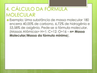 4. CÁLCULO DA FÓRMULA
MOLECULAR
 Exemplo:Uma substância de massa molecular 180
 encerra 40,00% de carbono, 6,72% de hidrogênio e
 53,58% de oxigênio. Pede-se a fórmula molecular.
 (Massas Atômicas= H=1; C=12; O=16 – n= Massa
 Molecular/Massa da fórmula mínima).
 