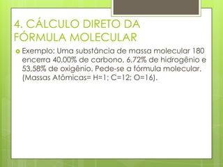 4. CÁLCULO DIRETO DA
FÓRMULA MOLECULAR
 Exemplo:Uma substância de massa molecular 180
 encerra 40,00% de carbono, 6,72% de hidrogênio e
 53,58% de oxigênio. Pede-se a fórmula molecular.
 (Massas Atômicas= H=1; C=12; O=16).
 