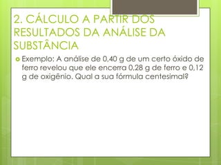 2. CÁLCULO A PARTIR DOS
RESULTADOS DA ANÁLISE DA
SUBSTÂNCIA
 Exemplo: A análise de 0,40 g de um certo óxido de
 ferro revelou que ele encerra 0,28 g de ferro e 0,12
 g de oxigênio. Qual a sua fórmula centesimal?
 