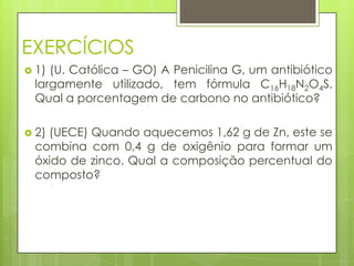 EXERCÍCIOS
 1)(U. Católica – GO) A Penicilina G, um antibiótico
 largamente utilizado, tem fórmula C16H18N2O4S.
 Qual a porcentagem de carbono no antibiótico?

 2)
   (UECE) Quando aquecemos 1,62 g de Zn, este se
 combina com 0,4 g de oxigênio para formar um
 óxido de zinco. Qual a composição percentual do
 composto?
 