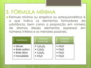 3. FÓRMULA MÍNIMA
 Fórmulamínima ou empírica ou estequiométrica é
 a que indica os elementos formadores da
 substância, bem como a proporção em número
 de átomos desses elementos expressos em
 números inteiros e os menores possíveis.
 