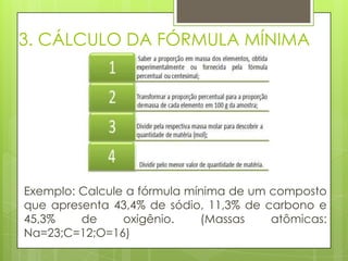 3. CÁLCULO DA FÓRMULA MÍNIMA




Exemplo: Calcule a fórmula mínima de um composto
que apresenta 43,4% de sódio, 11,3% de carbono e
45,3%    de     oxigênio.    (Massas    atômicas:
Na=23;C=12;O=16)
 