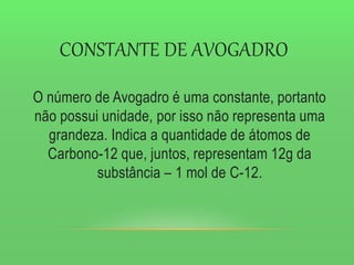 CONSTANTE DE AVOGADRO
O número de Avogadro é uma constante, portanto
não possui unidade, por isso não representa uma
grandeza. Indica a quantidade de átomos de
Carbono-12 que, juntos, representam 12g da
substância – 1 mol de C-12.
 