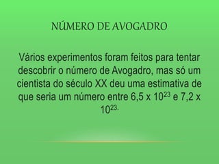 NÚMERO DE AVOGADRO
Vários experimentos foram feitos para tentar
descobrir o número de Avogadro, mas só um
cientista do século XX deu uma estimativa de
que seria um número entre 6,5 x 1023 e 7,2 x
1023.
 