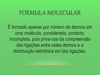 FORMULA MOLECULAR
É formado apenas por número de átomos em
uma molécula, considerada, portanto,
incompleta, pois priva-nos da compreensão
das ligações entre estes átomos e a
distribuição eletrônica em tais ligações..
 