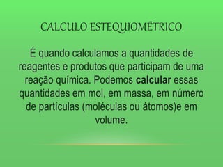 CALCULO ESTEQUIOMÉTRICO
É quando calculamos a quantidades de
reagentes e produtos que participam de uma
reação química. Podemos calcular essas
quantidades em mol, em massa, em número
de partículas (moléculas ou átomos)e em
volume.
 