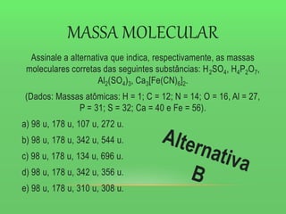 MASSA MOLECULAR
Assinale a alternativa que indica, respectivamente, as massas
moleculares corretas das seguintes substâncias: H2SO4, H4P2O7,
Al2(SO4)3, Ca3[Fe(CN)6]2.
(Dados: Massas atômicas: H = 1; C = 12; N = 14; O = 16, Al = 27,
P = 31; S = 32; Ca = 40 e Fe = 56).
a) 98 u, 178 u, 107 u, 272 u.
b) 98 u, 178 u, 342 u, 544 u.
c) 98 u, 178 u, 134 u, 696 u.
d) 98 u, 178 u, 342 u, 356 u.
e) 98 u, 178 u, 310 u, 308 u.
 