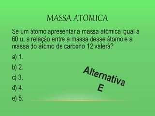 MASSA ATÔMICA
Se um átomo apresentar a massa atômica igual a
60 u, a relação entre a massa desse átomo e a
massa do átomo de carbono 12 valerá?
a) 1.
b) 2.
c) 3.
d) 4.
e) 5.
 