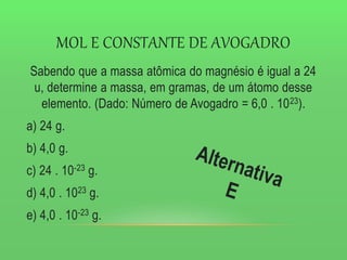 MOL E CONSTANTE DE AVOGADRO
Sabendo que a massa atômica do magnésio é igual a 24
u, determine a massa, em gramas, de um átomo desse
elemento. (Dado: Número de Avogadro = 6,0 . 1023).
a) 24 g.
b) 4,0 g.
c) 24 . 10-23 g.
d) 4,0 . 1023 g.
e) 4,0 . 10-23 g.
 